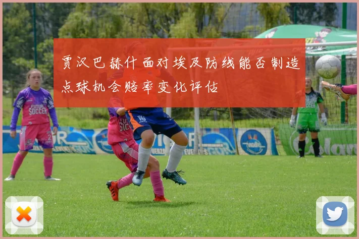 贾汉巴赫什面对埃及防线能否制造点球机会赔率变化评估
