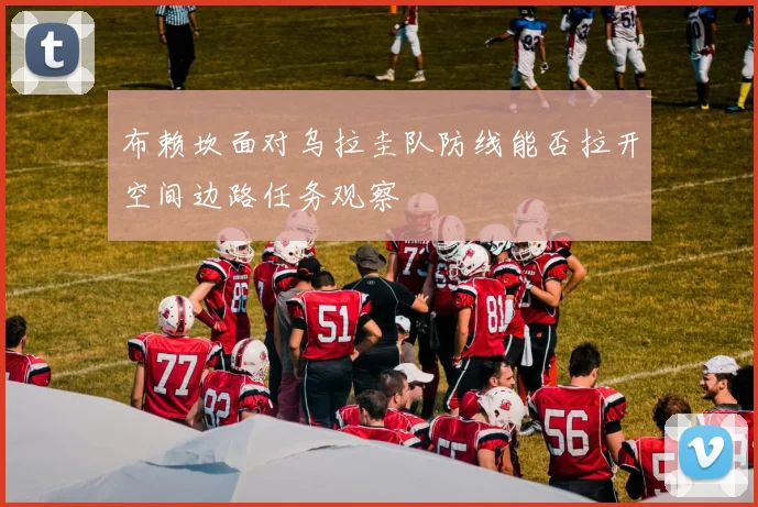 布赖坎面对乌拉圭队防线能否拉开空间边路任务观察