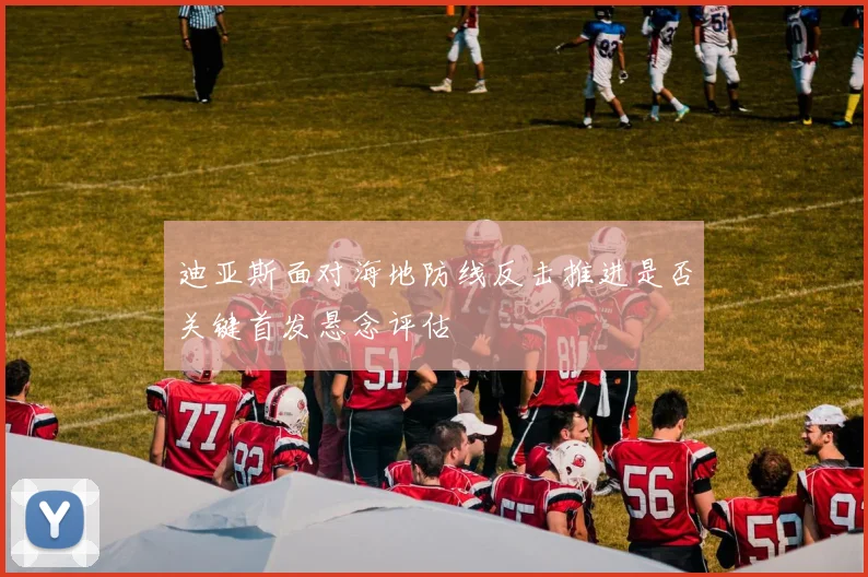 迪亚斯面对海地防线反击推进是否关键首发悬念评估