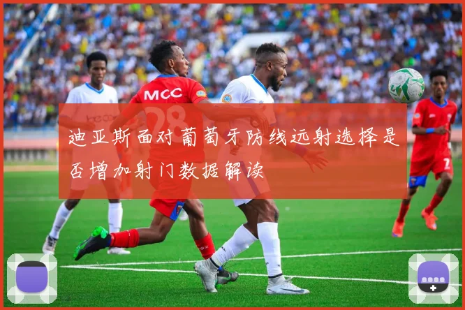 迪亚斯面对葡萄牙防线远射选择是否增加射门数据解读
