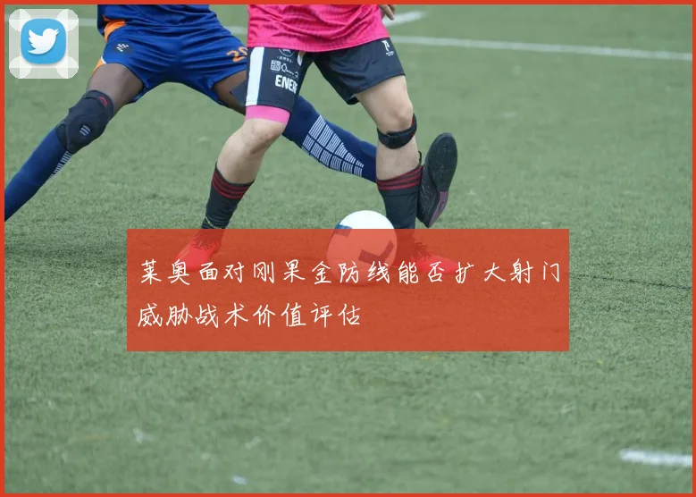 莱奥面对刚果金防线能否扩大射门威胁战术价值评估