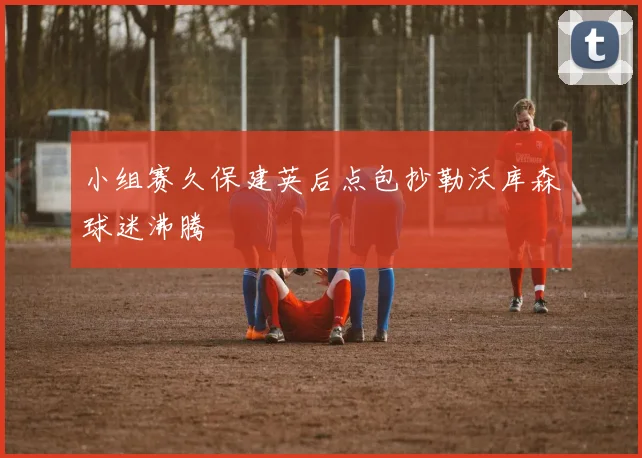 小组赛久保建英后点包抄勒沃库森球迷沸腾