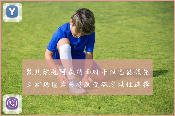 聚焦欧冠阿森纳面对卡拉巴赫领先后控场能力或将改变双方站位选择