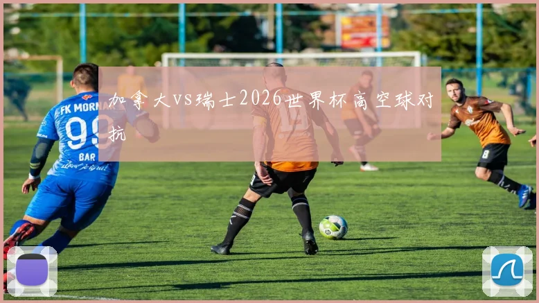 加拿大vs瑞士2026世界杯高空球对抗