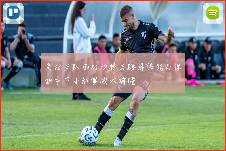 乌拉圭队面对沙特后腰屏障能否保护中卫小组赛战术前瞻