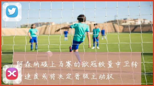 阿森纳碰上马赛的欧冠较量中卫转身速度或将决定晋级主动权
