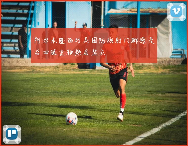 阿尔米隆面对美国防线射门脚感是否回暖金靴热度盘点