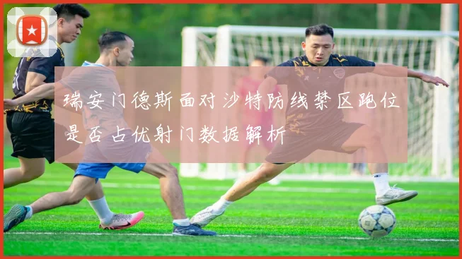 瑞安门德斯面对沙特防线禁区跑位是否占优射门数据解析