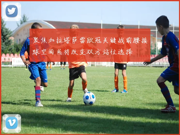 聚焦加拉塔萨雷欧冠关键战前腰接球空间或将改变双方站位选择