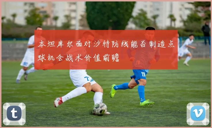 本坦库尔面对沙特防线能否制造点球机会战术价值前瞻
