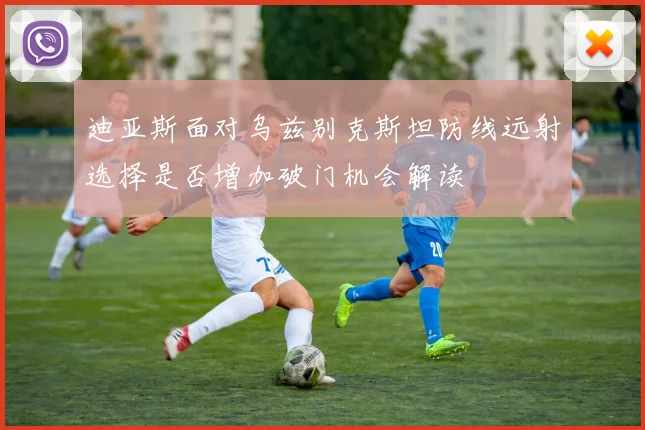 迪亚斯面对乌兹别克斯坦防线远射选择是否增加破门机会解读