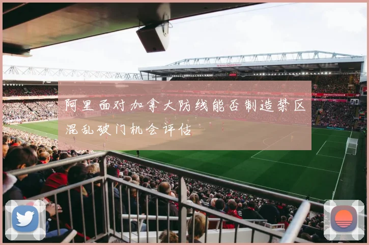 阿里面对加拿大防线能否制造禁区混乱破门机会评估