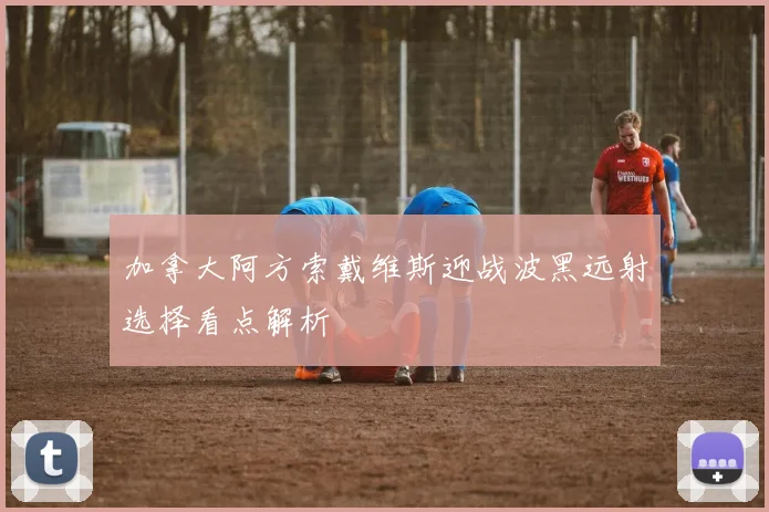 加拿大阿方索戴维斯迎战波黑远射选择看点解析