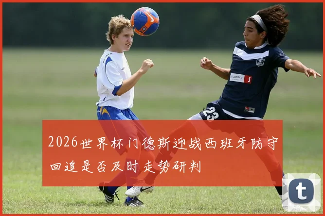 2026世界杯门德斯迎战西班牙防守回追是否及时走势研判