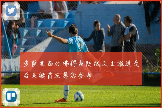 多萨里面对佛得角防线反击推进是否关键首发悬念参考
