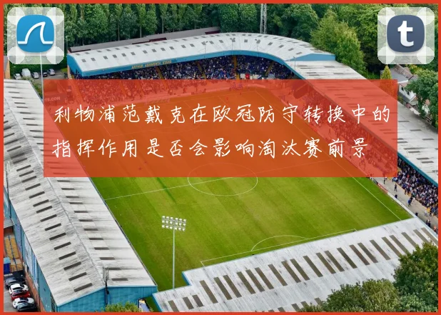 利物浦范戴克在欧冠防守转换中的指挥作用是否会影响淘汰赛前景