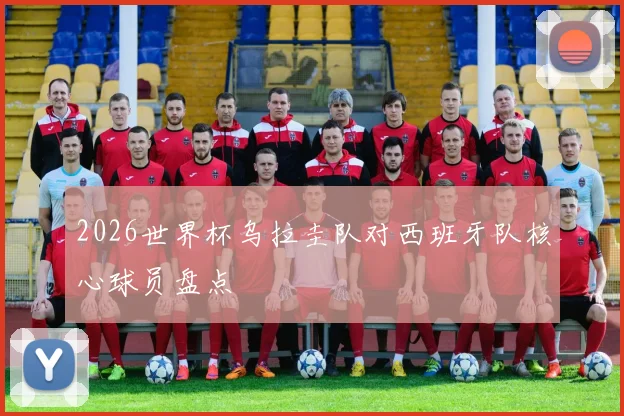 2026世界杯乌拉圭队对西班牙队核心球员盘点