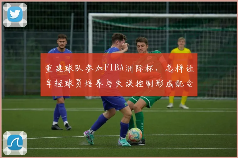 重建球队参加FIBA洲际杯，怎样让年轻球员培养与失误控制形成配合