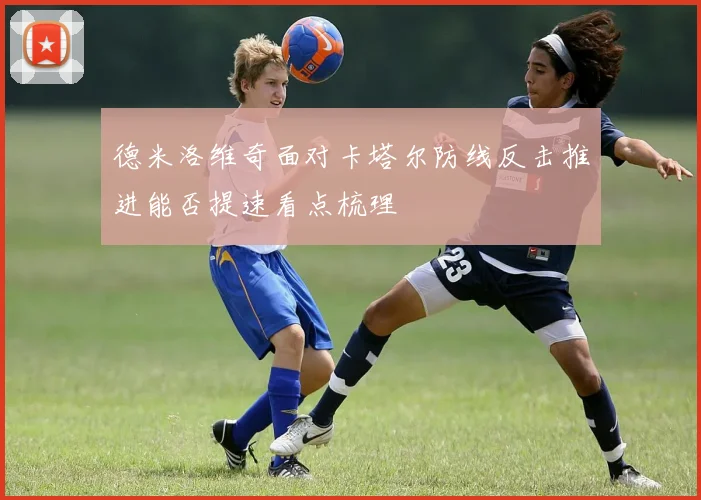 德米洛维奇面对卡塔尔防线反击推进能否提速看点梳理
