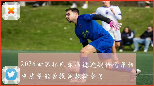 2026世界杯巴尔韦德迎战佛得角传中质量能否提高数据参考