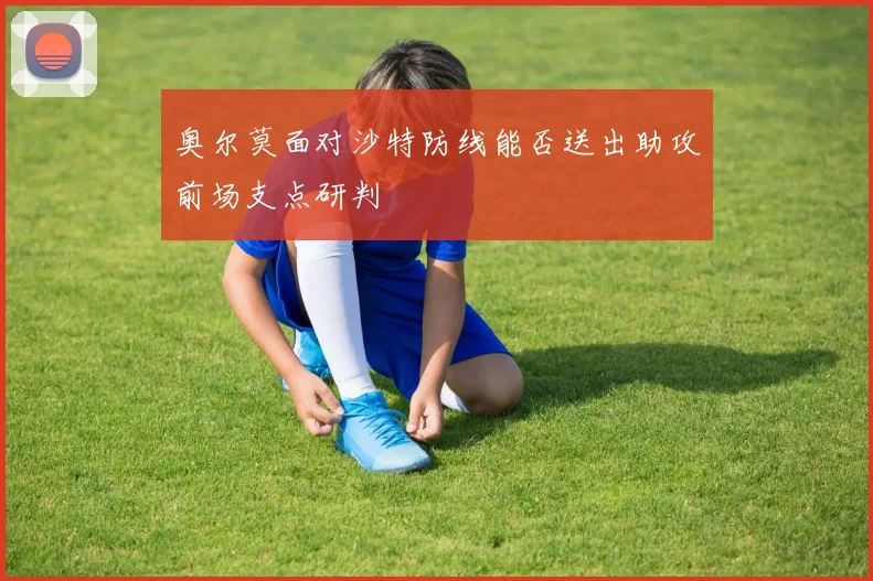 奥尔莫面对沙特防线能否送出助攻前场支点研判
