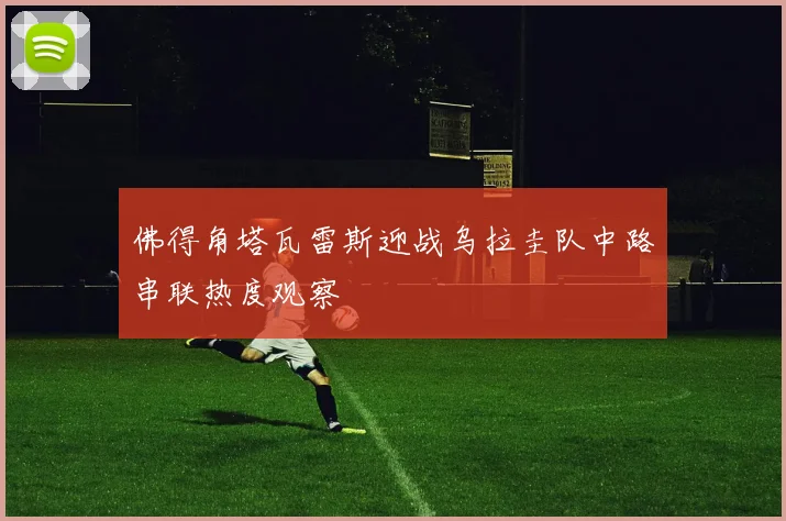 佛得角塔瓦雷斯迎战乌拉圭队中路串联热度观察