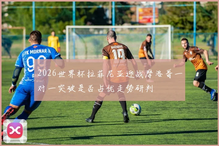 2026世界杯拉菲尼亚迎战摩洛哥一对一突破是否占优走势研判