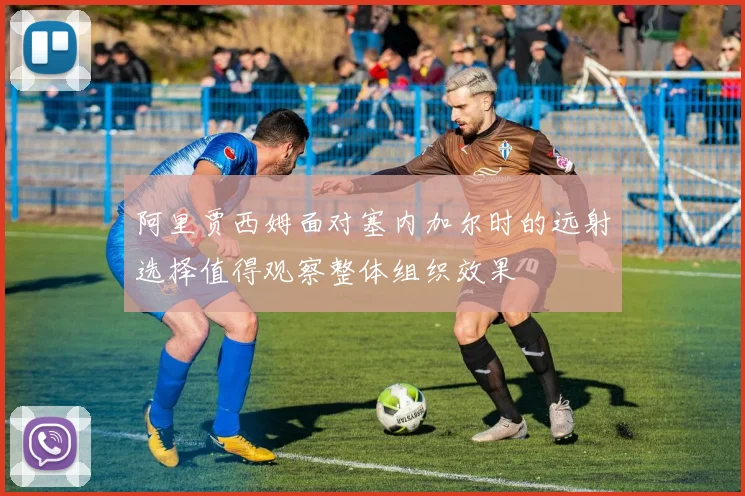 阿里贾西姆面对塞内加尔时的远射选择值得观察整体组织效果