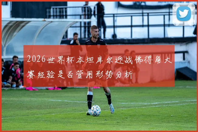 2026世界杯本坦库尔迎战佛得角大赛经验是否管用形势分析