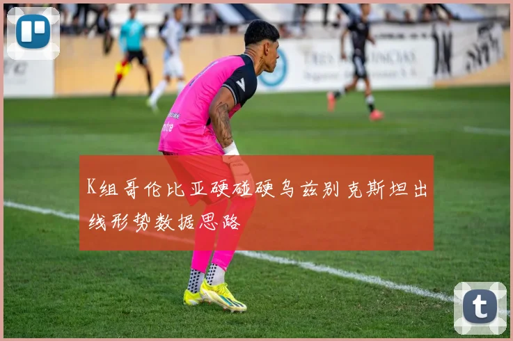 K组哥伦比亚硬碰硬乌兹别克斯坦出线形势数据思路