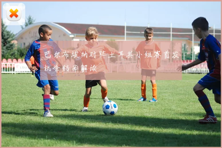 巴尔布埃纳对阵土耳其小组赛首发机会赔率解读