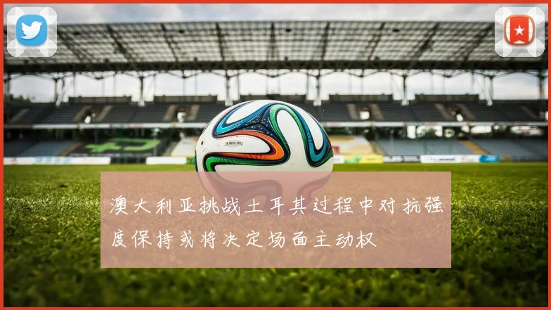 澳大利亚挑战土耳其过程中对抗强度保持或将决定场面主动权