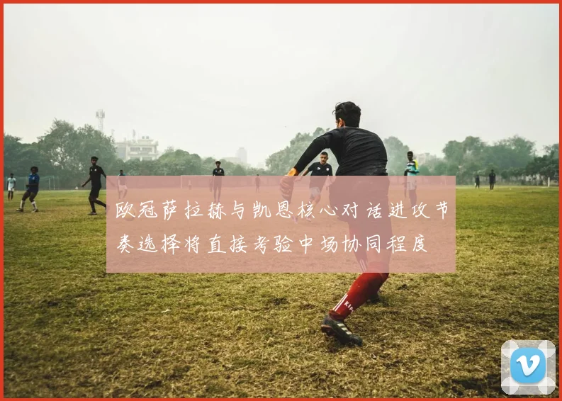 欧冠萨拉赫与凯恩核心对话进攻节奏选择将直接考验中场协同程度