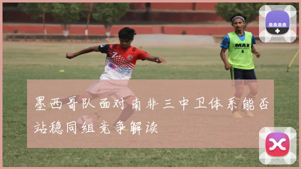 墨西哥队面对南非三中卫体系能否站稳同组竞争解读