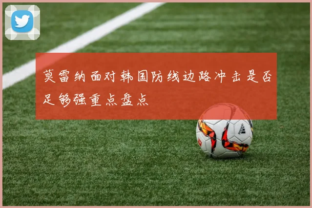 莫雷纳面对韩国防线边路冲击是否足够强重点盘点