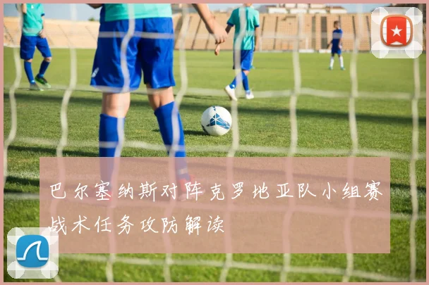 巴尔塞纳斯对阵克罗地亚队小组赛战术任务攻防解读