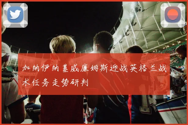 加纳伊纳基威廉姆斯迎战英格兰战术任务走势研判