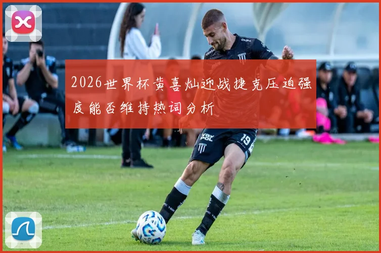 2026世界杯黄喜灿迎战捷克压迫强度能否维持热词分析