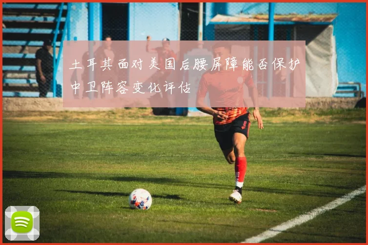土耳其面对美国后腰屏障能否保护中卫阵容变化评估