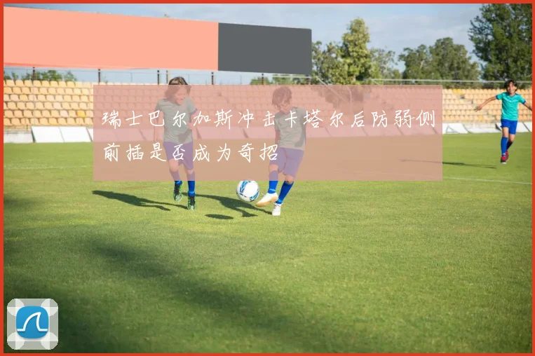 瑞士巴尔加斯冲击卡塔尔后防弱侧前插是否成为奇招