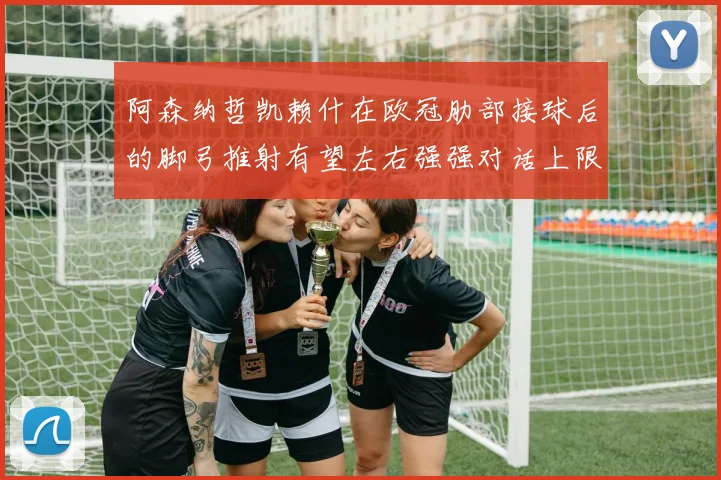 阿森纳哲凯赖什在欧冠肋部接球后的脚弓推射有望左右强强对话上限