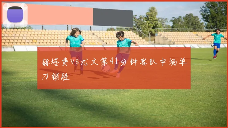 赫塔费vs尤文第41分钟客队中场单刀锁胜