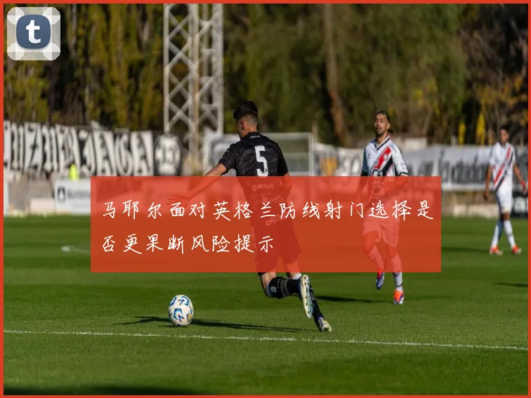 马耶尔面对英格兰防线射门选择是否更果断风险提示