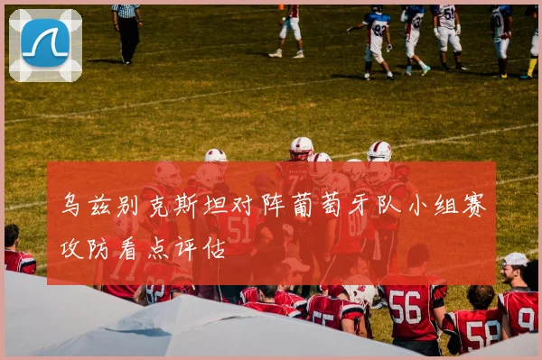 乌兹别克斯坦对阵葡萄牙队小组赛攻防看点评估